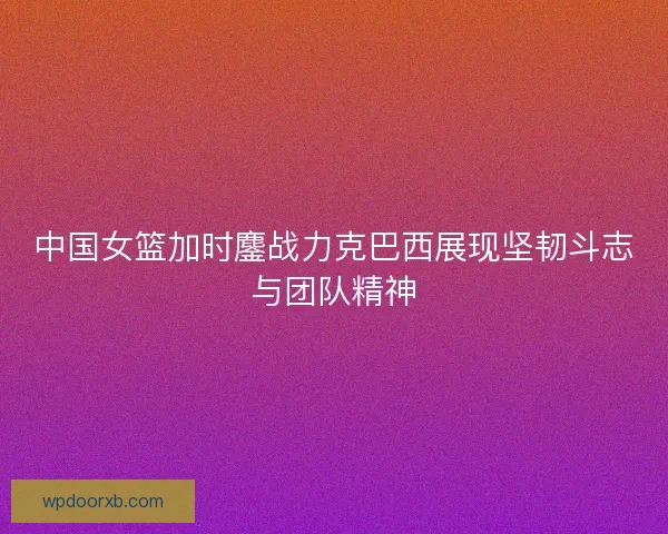 中国女篮加时鏖战力克巴西展现坚韧斗志与团队精神