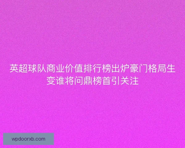 英超球队商业价值排行榜出炉豪门格局生变谁将问鼎榜首引关注